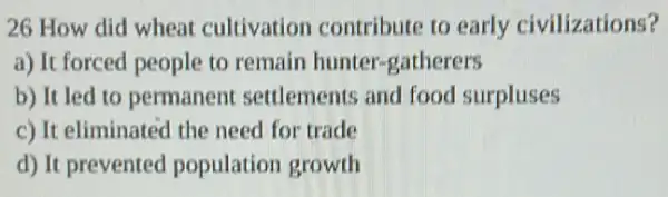 26 How did wheat cultivation contribute to early civilizations?
a) It forced people to remain hunter -gatherers
b) It led to permanent settlements and food surpluses
c) It eliminated the need for trade
d) It prevented population growth