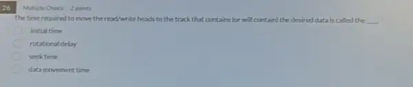 26
The time required to move theread/write heads to the track that contains (or will contain)the desired data is called the __
initial time
rotational delay
seek time
data movement time
Mutiple Oroice 2 points