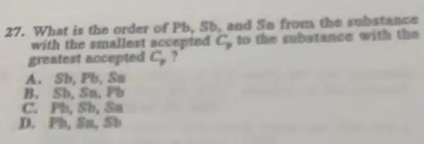 27. What is the order of Pb, Sb and Sn from the substance
with the smallest accepted C, to the substance with the
greatest accepted C_(p)
A. Sb, Pb, Sn
B. Sb. Sn, Pb
C. Pb. Sb. Sa
D. Pb, Sa, Sb