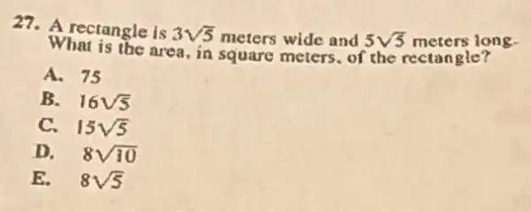 27. A rectangle is 3sqrt (5) meters wide and 5sqrt (5) meters long.
What is the area, in square meters. of the rectangle?
A. 75
B. 16sqrt (5)
C. 15sqrt (5)
D. 8sqrt (10)
E. 8sqrt (5)