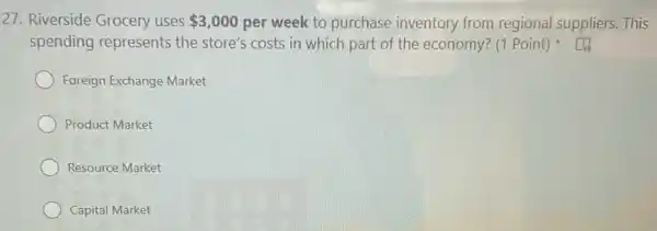 27. Riverside Grocery uses 3,000 per week to purchase inventory from regional suppliers. This
spending represents the store's costs in which part of the economy? (1 Point)
Foreign Exchange Market
Product Market
Resource Market
Capital Market