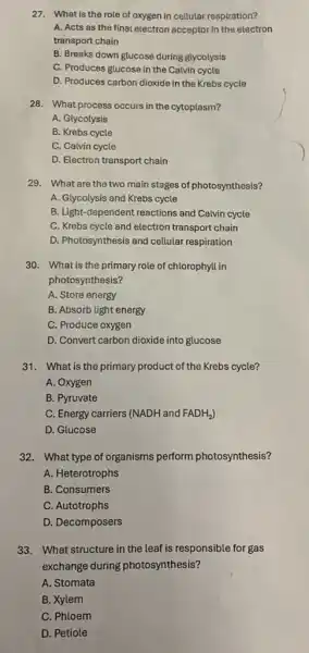 27. What is the role of oxygen in cellular respiration?
A. Acts as the final electron acceptor in the electron
transport chain
B. Breaks down glucose during glycolysis
C. Produces glucose in the Calvin cycle
D. Produces carbon dioxide in the Krebs cycle
28. What process occurs in the cytoplasm?
A. Glycolysis
B. Krebs cycle
C. Calvin cycle
D. Electron transport chain
29. What are the two main stages of photosynthesis?
A. Glycolysis and Krebs cycle
B. Light-dependent reactions and Calvin cycle
C. Krebs cycle and electron transport chain
D. Photosynthesis and cellular respiration
30. What is the primary role of chlorophyll in
photosynthesis?
A. Store energy
B. Absorb light energy
C. Produce oxygen
D. Convert carbon dioxide into glucose
31. What is the primary product of the Krebs cycle?
A. Oxygen
B. Pyruvate
C. Energy carriers (NADH and FADH_(2))
D. Glucose
32. What type of organisms perform photosynthesis?
A. Heterotrophs
B. Consumers
C. Autotrophs
D. Decomposers
33. What structure in the leaf is responsible for gas
exchange during photosynthesis?
A. Stomata
B. Xylem
C. Phloem
D. Petiole