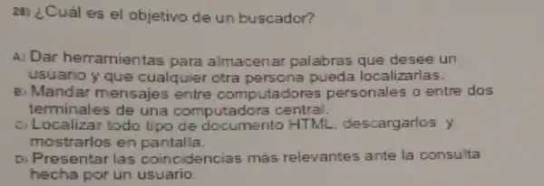 28) ¿Cuáles el objetivo de un buscador?
A) Dar herramientas para almacenar palabras que desee un
usuario y que cualquier otra persona pueda localizarlas.
B. Mandar mensajes entre computadores personales o entre dos
terminales de una computadora central.
ciL ocalizar todo tipo de documento HTML descargarios y
mostrarlos en partalla.
D) Presentar las coincidencias mas relevantes ante la consulta
hecha por un usuario.