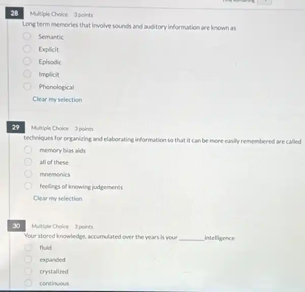 28
29
30
Multiple Choice 3 points
Long term memories that involve sounds and auditory information are known as
Semantic
Explicit
Episodic
Implicit
Phonological
Clear my selection
Multiple Choice 3 points
techniques for organizing and elaborating information so that it can be more easily remembered are called
memory bias aids
all of these
mnemonics
feelings of knowing judgements
Clear my selection
Multiple Choice 3 points
Your stored knowledge, accumulated over the years is your __ _intelligence
fluid
expanded
crystalized
continuous
