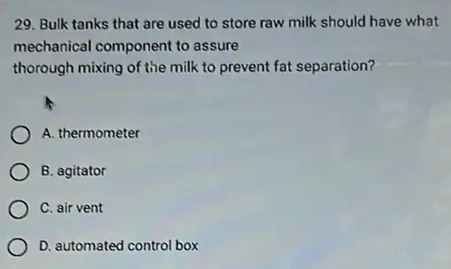 29. Bulk tanks that are used to store raw milk should have what
mechanical component to assure
thorough mixing of the milk to prevent fat separation?
A. thermometer
B. agitator
C. air vent
D. automated control box