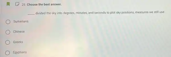 29. Choose the best answer.
__ divided the sky into degrees, minutes, and seconds to plot sky positions measures we still use.
Sumerians
Chinese
Greeks
Egyptians