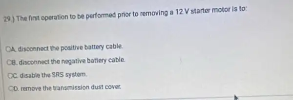 29.) The first operation to be performed prior to removing a 12 V starter motor is to:
A. disconnect the positive battery cable.
CB. disconnect the negative battery cable
A C. disable the SRS system.
CD. remove the transmission dust cover.