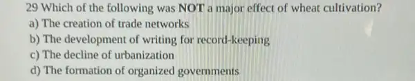 29 Which of the following was NOT a major effect of wheat cultivation?
a) The creation of trade networks
b) The development of writing for record -keeping
c) The decline of urbanization
d) The formation of organized governments