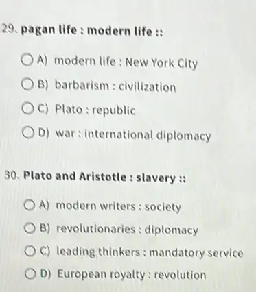 29. pagan life: modern life :
A) modern life: New York City
B) barbarism : civilization
C) Plato: republic
D) war: internationa diplomacy
30. Plato and Aristotle : slavery :
A) modern writers: society
B) revolutionaries : diplomacy
C) leading thinkers : mandatory service
D) European royalty : revolution