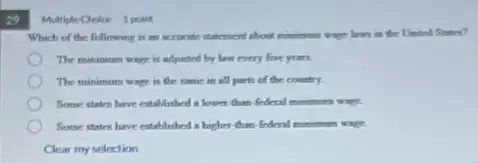 29
Multiple Orice 1 point
Which of the following is an accurate studentent about communican wage lews in the United States?
The minimum wage is adjusted by lew every five years.
The minimum wage is the same in all parts of the country.
Some states have established a lower than federal monimum wage.
Some states have established a higher than federal minimum wage.
Clear my selection