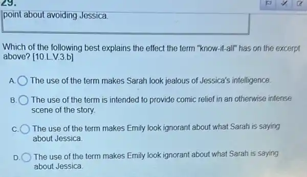 29.
point about avoiding Jessica.
Which of the following best explains the effect the term "know-it-all" has on the excerpt
above? [10.L.V.3.b]
A. The use of the term makes Sarah look jealous of Jessica's intelligence.
B The use of the term is intended to provide comic relief in an otherwise intense
scene of the story.
C The use of the term makes Emily look ignorant about what Sarah is saying
about Jessica
D
The use of the term makes Emily look ignorant about what Sarah is saying
about Jessica.