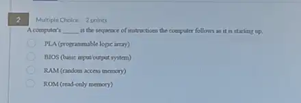 2
A computer's __ is the sequence of instructions the computer follows as it is starting up.
PLA (programmable logic array)
BIOS (basic ioput output system)
RAM (random access memory)
ROM (read-only memory)
Multiple Choice 2 points