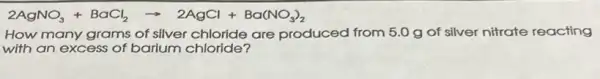 2AgNO_(3)+BaCl_(2)arrow 2AgCl+Ba(NO_(3))_(2)
How many grams of silver chloride are produced from 5.0 g of silver nitrate reacting
with an excess of barium chloride?