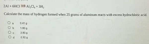 2Al+6HClarrow Al_(2)Cl_(6)+3H_(2)
Calculate the mass of hydrogen formed when 25 grams of aluminum reacts with excess hydrochloric acid.
a 0.419
b 1.80 g
C 2.80 g
d 0.929