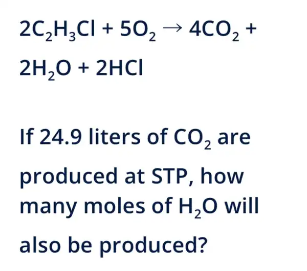 2C_(2)H_(3)Cl+5O_(2)arrow 4CO_(2)+
2H_(2)O+2HCl
If 24.9 liters of CO_(2) are
produced at STP , how
many moles of H_(2)O will
also be produced?