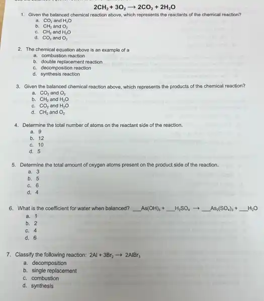 2CH_(2)+3O_(2)arrow 2CO_(2)+2H_(2)O
1. Given the balanced chemical reaction above, which represents the reactants of the chemical reaction?
a. CO_(2) and H_(2)O
b. CH_(2)andO_(2)
C. CH_(2)andH_(2)O
d. CO_(2) and O_(2)
2. The chemical equation above is an example of a
a. combustion reaction
b. double replacement reaction
C. decomposition reaction
d. synthesis reaction
3. Given the balanced chemical reaction above, which represents the products of the chemical reaction?
a. CO_(2) and O_(2)
b. CH_(2) and H_(2)O
C. CO_(2) and H_(2)O
d. CH_(2) and O_(2)
4. Determine the total number of atoms on the reactant side of the reaction.
a. 9
b. 12
C. 10
d. 5
5. Determine the total amount of oxygen atoms present on the product side of the reaction.
a. 3
b. 5
C. 6
d. 4
6. What is the coefficient for water when balanced? underline ( )As(OH)_(3)+underline ( )H_(2)SO_(4)arrow underline ( )As_(2)(SO_(4))_(3)+underline ( )H_(2)O
a. 1
b. 2
C. 4
d. 6
7. Classify the following reaction: 2Al+3Br_(2)arrow 2AlBr_(3)
a. decomposition
b. single replacement
C. combustion
d. synthesis