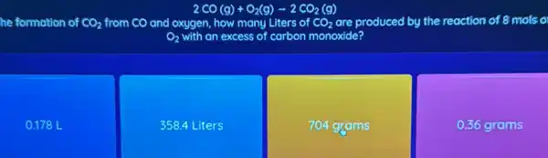 2CO(g)+O_(2)(g)arrow 2CO_(2)(g)
he formation of CO_(2) from CO and oxygen, how many Liters of CO_(2) are produced by the reaction of 8 mols o
O_(2) with an excess of carbon monoxide?
0.178 L
358.4 L iters
704 grams
0.36 grams