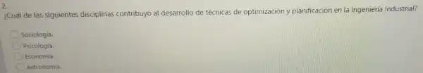 2.
¿Cuál de las siguientes disciplinas contribuyó al desarrollo de técnicas de optimización y planificación en là Ingeniería Industrial?
Sociología.
Psicología.
Economía.
Astronomía.