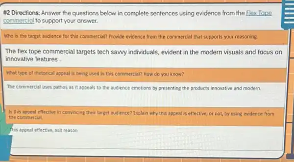 #2.Directions: Answer the questions below in complete sentences using evidence from the Elex Tape
commercial to support your answer.
Who is the target audience for this commercial?Provide evidence from the commercial that supports your reasoning.
The flex tope commercial targets tech sawy individuals evident in the modern visuals and focus on
innovative features .
What type of rhetorical appeal is being used in this commercial? How do you know?
The commercial uses pathos as it appeals to the audience emotions by presenting the products innovative and modern.
Is this appeal effective in convincing their target audience? Explain why this appeal is effective, or not, by using evidence from
the commercial.
This appeal effective, asit reason