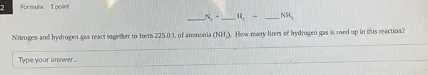 2
Formula 1 point
underline ( )N_(2)+underline ( )H_(2)arrow underline ( )NH_(3)
Nitrogen and hydrogen gas react together to form 225.0 L of ammonia (NH_(3)) How many liters of hydrogen gas is used up in this reaction?
square