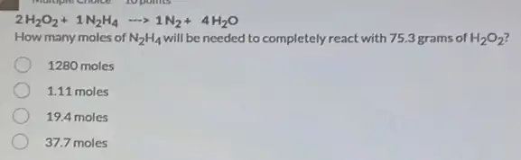 2H_(2)O_(2)+1N_(2)H_(4)arrow 1N_(2)+4H_(2)O
How many moles of N_(2)H_(4) will be needed to completely react with 75.3 grams of H_(2)O_(2)
1280 moles
1.11 moles
19.4 moles
37.7 moles