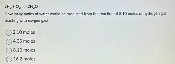 2H_(2)+O_(2)arrow 2H_(2)O
How many moles of water would be produced from the reaction of 8.10 moles of hydrogen gas
reacting with oxygen gas?
2.10 moles
4.05 moles
8.10 moles
16.2 moles