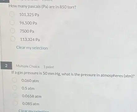 2
How many pascals (Pa) are in 850 torr?
101,325Pa
96,500Pa
7500Pa
113,324Pa
Clear my selection
Multiple Choice 1 point
If agas pressure is 50 mm Hg, what is the pressure in atmospheres (atm)?
0.060 atm
0.5 atm
0.0658 atm
0.085 atm
Clear my selection