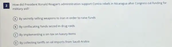 2
How did President Ronald Reagan's administration support Contra rebels in Nicaragua after Congress cut funding for
military aid?
A By secretly selling weapons to Iran in order to raise funds
B By confiscating funds seized in drug raids
C By implementing a sin tax on luxury items
D By collecting tariffs on oil imports from Saudi Arabla