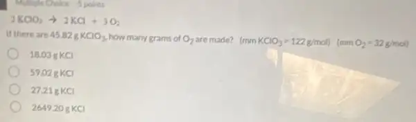 2KClO_(3)arrow 2KCl+3O_(2)
If there are 45.82gKClO_(3) how many grams of O_(2) are made? (mmKClO_(3)=122g/mol)(mmO_(2)=32g/mol)
18.03 g KCI
59.028 KCI
27.21 g KCl
264920 g KCl