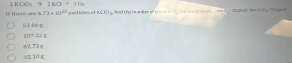 2KClO_(3)arrow 2KCl+3O_(2)
If there are 6.73times 10^23 particles of KClO_(3) find the number of grams of O_(2) that are produced. (mmO_(2)=32g/mol)(mmKClO_(3)=122g/mol)
53.668
107.32 g
82.73 g
42.10 g