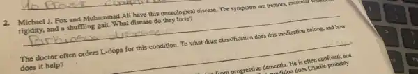 2.Michael J. Fox and Muhammad Ali have this neurological disease. The symptoms are tremors, muscular
rigidity, and a shuffling gait. What disease do they have?
__
The doctor often orders L-dopa for this condition. To what drug classification does this medication belong, and how
does it help?
__
from progressive dementia. He is
lementition does Charlie probably