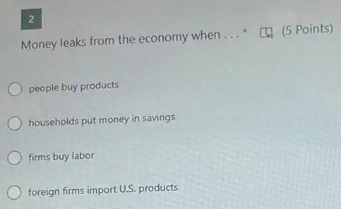 2
Money leaks from the economy when
__	(5 Points)
people buy products
households put money in savings
firms buy labor
foreign firms import U.S.products