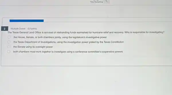 2
Multiple Choice 0.5 points
The Texas General Land Office is accused of mishandling funds earmarked for hurricane relief and recovery.Who is responsible for investigating?
the House, Senate, or both chambers jointly, using the legislature's investigative power
the Texas Department of Investigations, using the investigation power grated by the Texas Constitution
the Senate using its oversight power
both chambers must work together to investigate using a conference committee's cooperative powers