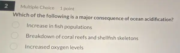 2
Multiple Choice 1 point
Which of the following is a major consequence of ocean acidification?
Increase in fish populations
Breakdown of coral reefs and shellfish skeletons
Increased oxygen levels