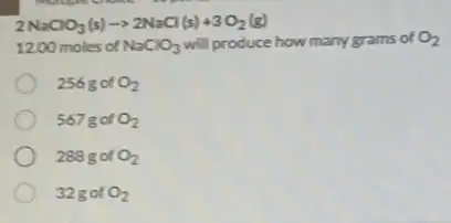 2NaClO_(3)(s)arrow 2NaCl(s)+3O_(2)(g)
1200 moles of NaClO_(3) will produce how many grams of O_(2)
256 g of O_(2)
567g of O_(2)
288 g of O_(2)
32 got O_(2)