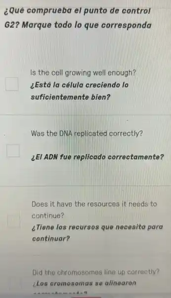 2Que comprueba el punto de control
G2? Marque todo lo que corresponda
Is the cell growing well enough?
¿Está la célula creciendo lo
suficientement bien?
Was the DNA replicated correctly?
LEI ADN fue replicado correctamente?
Does it have the resources it needs to
continue?
¿Tiene los recursos que necesita para
continuar?
Did the chromosomes line up correctly?
LLos cromosomas se alinearon