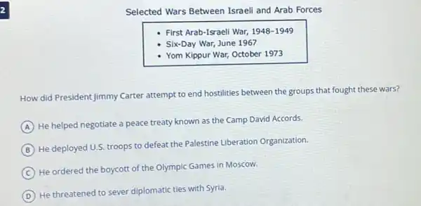 2
Selected Wars Between Israeli and Arab Forces
First Arab-Israeli War,1948-1949
Six-Day War, June 1967
- Yom Kippur War, October 1973
How did President Jimmy Carter attempt to end hostilities between the groups that fought these wars?
A
He helped negotiate a peace treaty known as the Camp David Accords.
B
He deployed U.S. troops to defeat the Palestine Liberation Organization.
C
He ordered the boycott of the Olympic Games in Moscow.
D
He threatened to sever diplomatic ties with Syria.