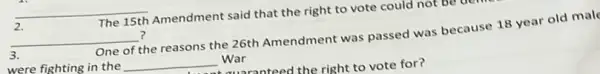 __
2.
The 15th Amendment said that the right to vote could not
__ ?
3.
One of the reasons the 26th Amendment was passed was because 18 year old mal
were fighting in the __ War