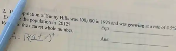 2.T'
spulation of Sunny Hills was 108,000 in 1995 and was growing at a rate of 4.5% 
the population in 2012?
Es
Eqn __
R
co the nearest whole number.
Ans: __