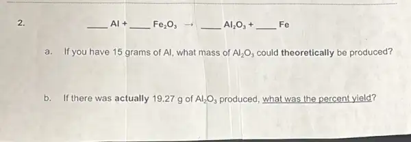 2.
underline ( )Al+underline ( )Fe_(2)O_(3)arrow underline ( )Al_(2)O_(3)+underline ( )Fe
a.If you have 15 grams of Al, what mass of Al_(2)O_(3) could theoretically be produced?
b. If there was actually 19.27 g of Al_(2)O_(3) produced, what was the percent yield?