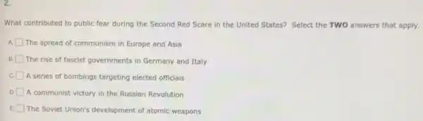 2.
What contributed to public fear during the Second Red Scare in the United States? Select the TWO answers that apply.
A The spread of communism in Europe and Asia
B The rise of fascist governments in Germany and Italy
C
A series of bombings targeting elected officials
D
A communist victory in the Russian Revolution
The Soviet Union's development of atomic weapons