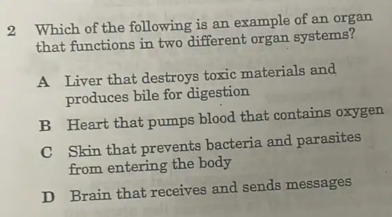 2
Which of the following is an example of an organ
that functions in two different organ systems?
A Liver that destroys toxic materials and
produces bile for digestion
B Heart that pumps blood that contains oxygen
C
Skin that prevents bacteria and parasites
from entering the body
D Brain that receives and sends messages