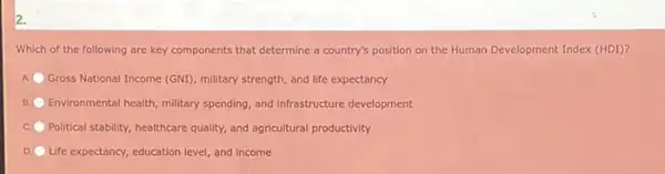 2.
Which of the following are key components that determine a country's position on the Human Development Index (HDI)?
A. Gross National Income (GNI)military strength, and life expectancy
B Environmental health, military spending and infrastructure development
Political stability, healthcare quality and agricultural productivity
D Life expectancy, education level and income