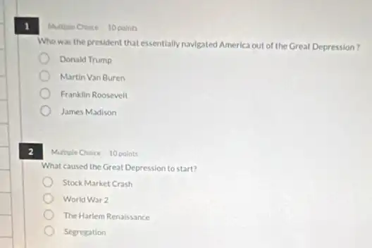 2
Who was the president that essentially navigated America out of the Great Depression?
Donald Trump
Martin Van Buren
Franklin Roosevelt
James Madison
Multiple Chace 10 points
What caused the Great Depression to start?
Stock Market Crash
World War 2
The Harlem Renalssance
Segregation