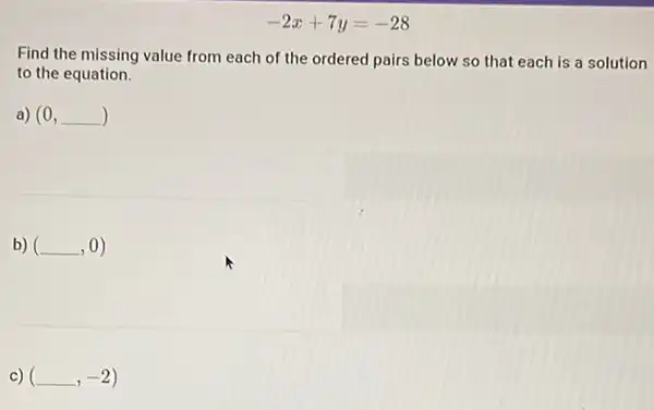 -2x+7y=-28
Find the missing value from each of the ordered pairs below so that each is a solution
to the equation.
a) (0,underline ( ))
b) (underline ( ),0)
c) (underline ( ),-2)