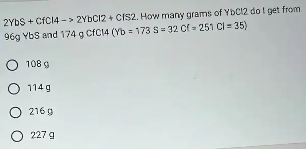 2YbS+CfCl4-gt 2YbCl2+CfS2
How many grams of YbCl2 do I get from
96g YbS and 17
4gCfCl4(Yb=173S=32Cf=251Cl=35)
108 g
114g
216 g
227 g