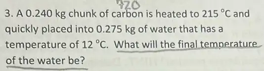 3. A 0.240 kg chunk of carbon is heated to 215^circ C and
quickly placed into 0 .275 kg of water that has a
temperature of 12^circ C What will the final temperature
of the water be?