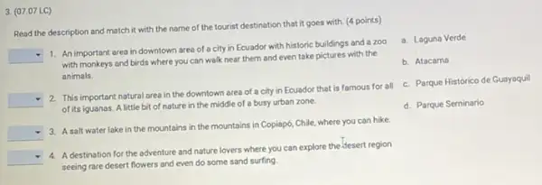 3. (07.07 LC)
Read the description and match it with the name of the tourist destination that it goes with. (4 points)
square 
1. An important area in downtown area of a city in Ecuador with historic buildings and a zoo
with monkeys and birds where you can walk near them and even take pictures with the
animals
square 
2. This important natural area in the downtown area of a city in Ecuador that is famous for all
of its iguanas. A little bit of nature in the middle of a busy urban zone.
square 
3. A salt water lake in the mountains in the mountains in Copiapó,Chile, where you can hike.
square 
4. A destination for the adventure and nature lovers where you can explore the-Jesert region
seeing rare desert flowers and even do some sand surfing.
a. Laguna Verde
b. Atacama
c. Parque Histórico de Guayaquil
d. Parque Seminario