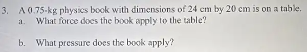 3. A 0.75-kg physics book with dimensions of 24 cm by 20 cm is on a table.
a. What force does the book apply to the table?
b. What pressure does the book apply?