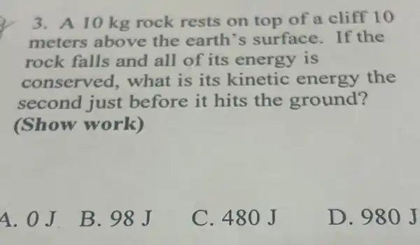 3. A 10 kg rock rests on top of a cliff 10
meters above the earth's surface.If the
rock falls and all of its energy is
conserved what is its kinetic energy the
second just before it hits the ground?
(Show work)
4. 0J. B . 98J
C. 480J
D. 980 J